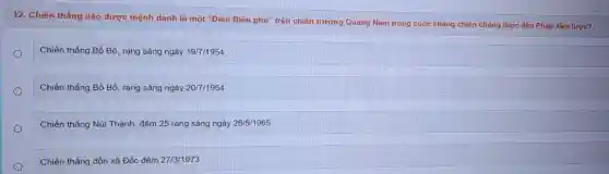 12. Chiến thắng nào được mệnh danh là một "Điện Biên phủ'trên chiến trường Quãng Nam trong cuộc kháng chiến chống thực dân Pháp xâm lược?
Chiến thẳng Bồ Bồ rạng sáng ngày 19/7/1954
Chiến thắng Bồ Bồ rạng sáng ngày 20/7/1954
Chiến thắng Núi Thành, đêm 25 rang sáng ngày 26/5/1965
Chiến thẳng đồn xã Đốc đêm 27/3/1973