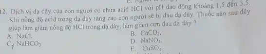 12. Dịch vị dạ dày cửa con người có chứa acid HCl với pH dao động khoảng 1,5 đến 3,5.
Khi nồng độ acid trong dạ dày tǎng cao con người sẽ bị đau dạ dày Thuốc nào sau đây
giúp làm giảm nồng độ HCl trong dạ dày, làm giảm cơn đau dạ dày?
A. NaCl.
B. CaCO_(3).
D. NaNO_(3)
NaHCO_(3)
E. CuSO_(4)