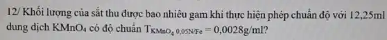 12/ Khối lượng của sắt thu được bao nhiêu gam khi thực hiện phép chuẩn độ với 12,25ml
dung dịch KMnO_(4) có độ chuẩn T_(KMnO_(4)),0,05N/Fe=0,0028g/ml