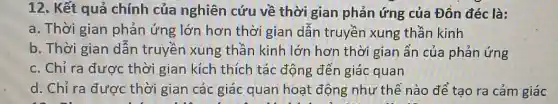 12. Kết quả chính của nghiên cứu về thời gian phản ứng của Đồn đéc là:
a. Thời gian phản ứng lớn hơn thời gian dẫn truyền xung thần kinh
b. Thời gian dẫn truyền xung thần kinh lớn hơn thời gian ẩn của phản ứng
c. Chỉ ra được thời gian kích thích tác động đến giác quan
d. Chỉ ra được thời gian các giác quan hoạt động như thê nào để tạo ra cảm giác