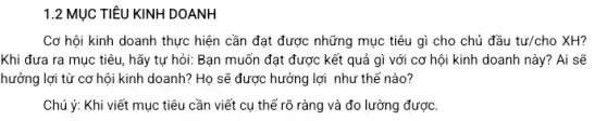 1.2 MỤC TIÊU KINH DOANH
Cơ hội kinh doanh thực hiện cần đạt được những mục tiêu gì cho chủ đầu tur/cho XH?
Khi đưa ra mục tiêu, hãy tự hỏi:Bạn muốn đạt được kết quả gì với cơ hội kinh doanh này? Ai sẽ
hưởng lợi từ cơ hội kinh doanh? Họ sẽ được hưởng lợi như thế nào?
Chú ý: Khi viết mục tiêu cần viết cụ thể rõ ràng và đo lường được