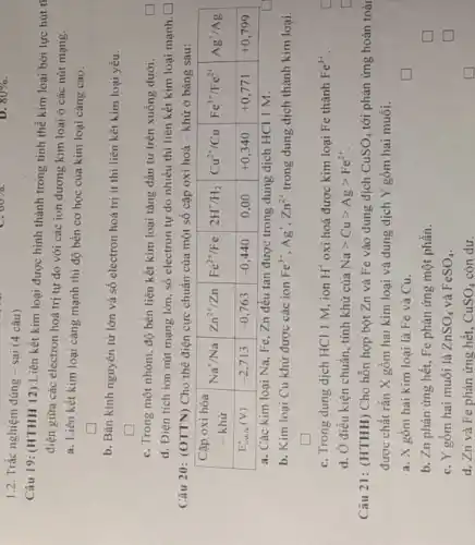 1.2. Trắc nghiệm đúng - sai (4 câu)
Câu 19: (HTHH 12) Liên kết kim loại được hình thành trong tinh thể kim loại bởi lực hút điện giữa các electron hoá trị tự do với các ion dương kim loại ở các nút mạng.
a. Liên kết kim loại càng mạnh thì độ bền cơ học của kim loại càng cao.
b. Bán kính nguyên tử lớn và số electron hoá trị ít thì liên kết kim loại yếu.
c. Trong một nhóm, độ bền liên kết kim loại tăng dần từ trên xuống dưới.
d. Điện tích ion nút mạng lớn, số electron tự do nhiều thì liên kết kim loại mạnh.
Câu 20: (OTTN) Cho thế điện cực chuẩn của một số cặp oxi hoá - khử ở bảng sau:

 }(c)
Cập oxi hóa 
- khử
 
 mathrm(E)_( (oun ))(mathrm(V)) & -2,713 & -0,763 & -0,440 & 0,00 & +0,340 & +0,771 & +0,799 


a. Các kim loại mathrm(Na), mathrm(Fe), mathrm(Zn) đều tan được trong dung dịch mathrm(HCl) 1 mathrm(M) .
b. Kim loại mathrm(Cu) khử được các ion mathrm(Fe)^3+, mathrm(Ag)^+, mathrm(Zn)^2+ trong dung dịch thành kim loại.
c. Trong dung dịch mathrm(HCl) 1 mathrm(M) , ion mathrm(H)^+ oxi hoá được kim loại mathrm(Fe) thành mathrm(Fe)^3+ .
d. Ở điều kiện chuẩn, tính khử của mathrm(Na)>mathrm(Cu)>mathrm(Ag)>mathrm(Fe)^2+ .
Câu 21: (HTHH) Cho hỗn hợp bột mathrm(Zn) và mathrm(Fe) vào dung dịch mathrm(CuSO)_(4) tới phàn ứng hoàn toà được chất rắn mathrm(X) gồm hai kim loại và dung dịch mathrm(Y) gồm hai muối.
a. mathrm(X) gồm hai kim loại là mathrm(Fe) và mathrm(Cu) .
b. Zn phản ứng hết, Fe phản ứng một phần.
c. Y gồm hai muối là mathrm(ZnSO)_(4) và mathrm(FeSO)_(4) .
d. Zn và Fe phản ứng hết, mathrm(CuSO)_(4) còn dư.