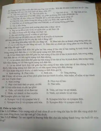 12/ Trong bài hát Mùa xuân đầu tiên của Vǎn Cao có câu: "Rồi dặt dìu mùa xuân theo én về". Hãy
Tho biết tập tính nào của loài chim én được nhắc tới?
A. Tập tính sinh sản . B. Tập tính kiếm ǎn.
C. Tập tính di cư.D. Tâp tính xã hội.
13/ Phản xạ có điều kiên (PXC ĐK) khác với phản xạ không điều kiện (PXKĐK ( ) là:
A. PXCĐK rất bền vững còn P XKĐK dễ bị mất nế u không được củng cô.
B. PXCĐK hình thành trong đời sống cá thể còn PX K ĐK sinh ra đã có.
C. PXCĐK . có số lượng giới hạn còn PXKĐK có số lượng !không giới han.
D. Tất cả đều đúng.
14/ Đặ c điểm của quá trình sinh trưởng phá t triển ở thực vật là:
A. Xảy ra tại tất cả các vi trí, cơ quan trên cơ thể thực vật.
B. Diễn ra trong suốt đời sống ; của thực vật.
C. Sự sinh trưởng của rễ và thân có giới han.
D . Chỉ chịu sự chi phối của các : nhân tố di truyền và hormone.
15/ Đâu 1 không phải là vai trò của tập tính ở động vật?
A. Làm tǎng kh ả nǎng sinh tôn của động vật . B. Đảm bảo cho sự thành công trong sinh sản.
C. Là cơ chế duy trì cân bằng nôi môi.D. Đảm bảo sự chính xác trong phản xạ của động vật.
16/ Điện thế nghỉ là gì?
A. Là sự chênh lệch điên thế giữa hai bên màn g tế bào khi tế bào không bị kích thích, bên
trong màng tích điên âm so với bên ngoài màng tích điên dương.
__
B. Là sự chênh lệch điện thế giữa hai bên màn tế bào khi tế bào bi kích thích, bên trong màng
tích điện âm so với bên ngoài màng tích điên dương.
C. Là sư chênh lệch điên thế giữa hai i bên màng tế bào khi tế bào bi kích thích. bên trong màng
tích điện dương so với bên ng oài màng tích điên âm.
D. Là sự chênh lệch điên thế giữa hai bên màng tế bào thần kinh kh i tế bào không bị kích
thích,bên trong màng tích điên âm so v ới bên ngoài màng tích điệ n dương.
17/ Quá trình tǎng kích thước : và khối lượng cơ thể được gọi là:
A. Sinh trưởng 5. B. Phát triển.
C. Sinh sản.
D . Tǎng trưởng.
18/ Ở thực vật có hoa,. các tế bào phôi phân hóa tao thành lá mầm . thân mầm.rễ mầm và tao thành
cây non là giai đoạn:
A. Sinh trưởng.
B. Phân hóa tế bào
C. Phát sinh hình thái cơ quan . cơ thể.
D. Phát triển.
19/ Tế bào thần kinh có cấu tạo gồm:
A. Thân., sợi nhánh và eo Ranvier.
B. Thân.sợi trục và sơi nhánh
C. Nhân.sợi nhánh và bao myelin.
D. Nhân,sợi nhánh và sợi trục
20 Synapse gồm các loại sau:
A .Synapse vật lý và synapse hóa lý.
B.Synapse hóa học và synapse điên.
C Synapse hóa lý và synapse sinh hóa.
D .Synapse điện và synapse sinh lý
tự luận (3overrightarrow (d))
Câu 1 (1 ,5 điểm):Hiên tương một số loài chim di cư từ vùng khí hậu ôn đới đến vùng nhiệt đới
vào mùa đông thuộc loại tập tính gì?Giải thích.
Câu 2 (1,5 điểm):Tai sao người ta thường thắp đèn cho các ruộng thanh long vào buổi tối mùa
tông?