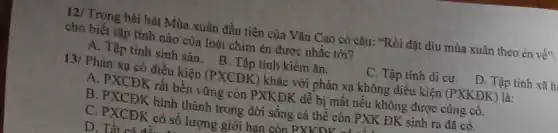 12/ Trong bài hát Mùa xuân đầu tiên của Vǎn Cao có câu: "Rồi dặt dìu mùa xuân theo én về"
cho biết tập tính nào của loài chim én được nhắc tới?
C. Tập tính di cư. D. Tập tính xã h
A. Tập tính sinh sản. B. Tập tính kiếm ǎn.
13/ Phản xa có điều kiện (PXCĐK)khác với phản xạ không điều kiện (PXKĐK ) là:
A. PXCĐK rất bền vững còn PXKĐK dễ bị mất nếu không được cùng cô.
B. PXCĐK hình thành trong đời sống cá thể còn PXK ĐK sinh ra đã có.
C. PXCĐK có số lượng giới han còn PXKDV
D. Tất ni