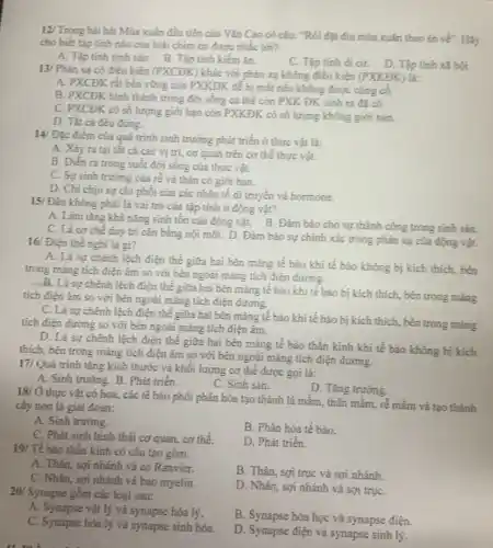 12/ Trong bài hát Mùa xuân đầu tiên của Vǎn Cao có câu: "Rồi dặt điu mùa xuân theo én vẽ . Hãy
cho biết tập tính nào của loài chim én được nhắc tới?
A. Tập tính sinh sản.B. Tập tính kiếm ǎn.
C. Tập tinh di cư.D. Tập tính xã hội.
13/ Phàn xa có điều kiện (PXCĐK) khác với phản xạ không điều kiện (PXKĐK) là:
A. PXCĐK rắt bền vững còn PXKĐK để bị mắt nếu không được cúng có.
B. PXCĐK hình thành trong đời sống cá thể còn PXK ĐK sinh ra đã có.
C. PXCĐK có số lượng giới hạn còn PXKĐK có số lượng không giới hạn.
D. Tắt cả đều đúng.
14/ Đặc điểm của quá trình sinh trưởng phát triển ở thực vật là:
A. Xây ra tại tất cả các vị trí, cơ quan trên cơ thể thực vật.
B. Diển ra trong suốt đời sống của thực vật.
C. Sự sinh trường của rễ và thân có giới hạn.
D. Chi chịu sự chi phối của các nhân tố di truyền và hormone.
15/ Đâu không phải là vai trò của tập tính ở động vật?
A. Làm tǎng khả nǎng sinh tồn của động vật. B. Đảm bảo cho sự thành công trong sinh sản.
C. Là cơ chế duy trì cân bằng nội môi. D. Đảm bảo sự chính xác trong phản xạ của động vật.
16/ Điện thế nghi là gì?
A. Là sự chênh lệch điện thế giữa hai bên màng tế bào khí tế bảo không bị kích thích, bên
trong mảng tích điện ám so với bên ngoài mǎng tích điện dương.
B. Là sự chênh lệch điện thế giữa hai bên mảng tế bảo khi tế bào bị kích thích, bên trong mang
tích điện âm so với bên ngoài màng tích điện dương.
C. Là sự chênh lệch điện thế giữa hai bên màng tế bào khi tế bào bị kích thích, bên trong mảng
tích điện đương so với bên ngoài màng tích điện âm.
D. Là sự chênh lệch điện thế giữa hai bên mảng tế bào thần kinh khi tế bào không bị kích
thích, bên trong màng tích điện âm so với bên ngoài màng tích điện đương.
17/ Quá trình tǎng kích thước và khối lượng cơ thể được gọi là:
A. Sinh trường. B. Phát triển.
C. Sinh sản.
D. Tǎng trường
thực vật có hoa.các tế bào phôi phân hóa tạo thành lá mầm, thân mầm,rễ mầm và tạo thành
cây non là giai đoạn:
A. Sinh trường.
C. Phát sinh hinh thái cơ quan, cơ thể.
19/ Tế bào thần kính có cấu tạo gôm:
A. Thân, sợi nhánh và eo Ranvier.
C. Nhân, sợi nhánh và bao myelin.
20/ Synapse gồm các loại sau:
B. Phân hóa tế bào.
D. Phát triển.
B. Thân, sợi trục và sợi nhánh.
D. Nhân, sợi nhánh và sợi trụC.
B. Synapse hóa học và synapse điện.
D. Synapse điện và synapse sinh lý.
A. Synapse vật lý và synapse hóa lý.
C. Synapse hóa lý và synapse sinh hóa.