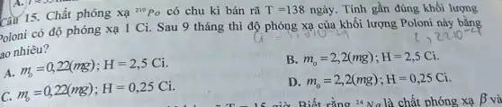 A. 1235 hu
Câu 15. Chất phóng Xa^210Po có chu kì bán rã T=138nggrave (a)y . Tính gần đúng khối lượng
oloni có độ phóng xạ 1 Ci. Sau 9 tháng thì độ phóng xa của khối lượng Poloni này bằng
ao nhiêu?
A.
m_(b)=0,22(mg);H=2,5Ci
B. m_(o)=2,2(mg);H=2,5Ci
C.
m_(b)=0,22(mg);H=0,25Ci
D. m_(o)=2,2(mg);H=0,25Ci
Biết rằng 24 Na là chất phóng xạ beta  và