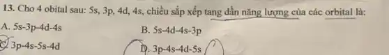 13. Cho 4 obital sau: 5s, 3p, 4d,4s, chiều sắp xếp tang dần nǎng lượng của các orbital là:
A. 5s-3p-4d-4s
B. 5s-4d-4s-3p
x 3p-4s-5s-4d
IP. 3p-4s-4d-5s