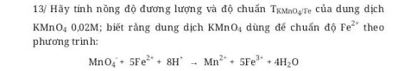 13/ Hãy tính nồng độ đương lượng và độ chuẩn T_(KMnO_(4)/Fe) của dung dịch
KMn O_(4) 0,02M; biết rằng dung dịch KMnO_(4) dùng để chuẩn độ Fe^2+ theo
phương trình:
MnO_(4)^-+5Fe^2++8H^+arrow Mn^2++5Fe^3++4H_(2)O