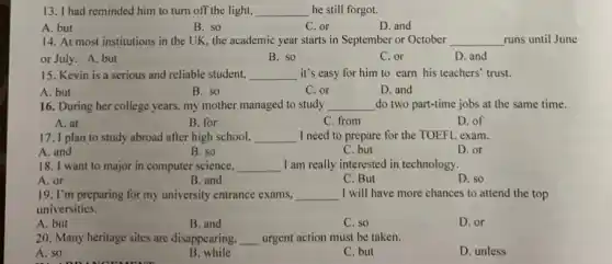 13. I had reminded him to turn off the light, __ he still forgot.
B. so
C. or
D. and
A. but
14. At most institutions in the UK, the academic year starts in September or October __ runs until June
or July. A. but
B. so
C. or
D. and
15. Kevin is a serious and reliable student, __ it's easy for him to earn his teachers'trust.
A. but
B. so
C. or
D. and
16. During her college years, my mother managed to study __ do two part-time jobs at the same time.
B. for
C. from
D. of
A. at
17. I plan to study abroad after high school, __ I need to prepare for the TOEFL exam.
A. and
B. so
C. but
D. or
18. I want to major in computer science. __ I am really interested in technology.
A. or
B. and
C. But
D. so
19. I'm preparing for my university entrance exams, __ I will have more chances to attend the top
universities.
A. but
B. and
C. so
D. or
20. Many heritage sites are disappearing, __ urgent action must be taken.
A. so
B. while
C. but
D. unless