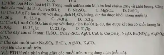 13/ Kim loại M có hoá trị II. Trong muối sulfate của M,kim loại chiếm 20%  về khối lượng . Công
C.3.
thức của muố i đó là: A Fe_(2)(SO_(4))_(3)
B. Na_(2)SO_(4)
C. MgSO_(4)
D. CaSO_(3)
D. 4.
14/ Cho 5,6 g Fe tác dụng với dung dịch
H_(2)SO_(4) loãng dư thu được khối lượng muối là
A. 20 g.
B. 15,4 g.
C. 24,8 g.
15/Cho 0,I mol CuSO_(4)
tác dụng với dung dịch Ba(OH)_(2) dư, thu được kết tủa có khối lượng là
1. 9,8g.
B.33,1g.
C. 23,3g.
D. 31,3g.
6/ Cho dãy các chất sau: H_(2)SO_(4),(NH_(4))_(2)SO_(4) AgCl, CuCl_(2),Cu(OH)_(2),Na_(2)O,Ba(NO_(3))_(2),Al_(2)(SO_(4))
I_(3)PO_(4)
7/ Cho các muối sau: Na_(2)SO_(4),BaCl_(2),AgNO_(3),K_(2)CO_(3)
Gọi tên các muối trên.