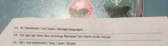 13. It/ necessary / us/ learn /foreign languages
__
14.Na /get up/ late/this morning /because/ her alarm clock /not go
__
15. He/not interested buy / new / house.