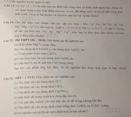 1.3. Trắc nghiệm trả lời ngắn (6 câu)
Câu 23: Ion Na^+(Z=11)
là một loại ion thiết yếu trong máu và dung dịch ngoại bào, đóng vai
trò quan trọng trong hoạt động enzyme, co cơ, cân bằng nước và truyền dẫn xung điện
thần kinh. Tổng số hạt proton và electron của ion Na^+ là bao nhiêu?
square  square  square  square 
Câu 24: Cho thể điện cực chuẩn của các cặp oxi
hoacute (a)-khir:Fe^2+/Fe;Na^+/Na;Ag^+/Ag;
Mg^2+/Mg;Cu^2+/Cu lần lượt là -0,44V;-2,713V;0,799V;-2,353V;+0,340V Trong
số các ion kim loại: Na^+,Ag^+,Mg^2+,Cu^2+ kim loại Fe khử được bao nhiêu ion kim
loại ở điều kiện chuẩn? square  square  square 
Câu 25: (Đề THPT QG - 2018) Tiến hành các thí nghiệm sau:
(a) Điện phân MgCl_(2) nóng chảy.
(b) Cho dung dịch Fe(NO_(3))_(2) vào dung dịch AgNO_(3) dư.
(c) Nhiệt phân hoàn toàn CaCO_(3)
(d) Cho kim loại Na vào dung dịch CuSO_(4) dư.
(e) Dẫn khí H_(2) dư đi qua bột CuO nung nóng.
Sau khi các phản ứng kết thúc, số thí nghiệm thu được kim loại là bao nhiêu?
square  square  square  square 
Câu 26: (SBT-CTST)Thực hiện các thí nghiệm sau:
(1) Thà đinh sắt vào dung dịch HCI.
(2) Thà đinh sắt vào dung dịch FeCl_(3)
(3) Thả đinh sắt vào dung dịch Cu(NO_(3))_(2)
(4) Đốt đinh sắt trong bình kín chứa đầy khí O_(2)
(5) Nối một dây nickel với một dây sắt rồi để trong không khí ẩm.
(6) Thả đinh sắt vào dung dịch chứa đồng thời CuSO_(4) và H_(2)SO_(n) loãng.
square 
square 
square 
Số thí nghiệm mà sắt bị ǎn mòn điện hoá là bao nhiêu?