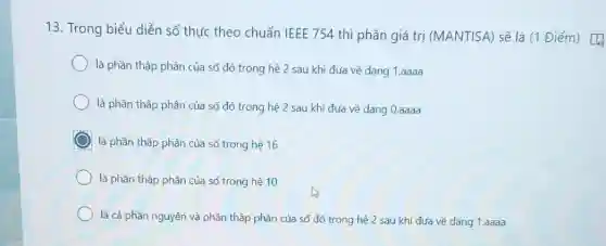 13. Trong biểu diễn số thực theo chuẩn IEEE 754 thì phần giá trị (MANTISA) sẽ là (1 Điểm)
là phần thập phân của số đó trong hệ 2 sau khi đưa về dạng 1.aaaa
là phần thập phân của số đó trong hệ 2 sau khi đưa về dạng 0.aaaa
là phần thập phân của số trong hệ 16
là phần thập phân của số trong hệ 10
là cả phần nguyên và phần thập phân của số đó trong hệ 2 sau khi đưa về dạng 1.aaaa