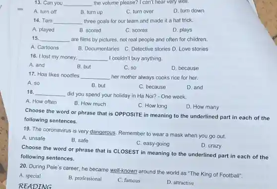 13. Can you __ the volume please?I can't hear very well.
A. turn off
B. turn up
C. turn over
D. turn down
14. Tam __ three goals for our team and made it a hat trick.
A. played
B. scored
C. scores
D. plays
15. __ are films by pictures not real people and often for children.
A. Cartoons
B. Documentaries C. Detective stories D Love stories
16. I lost my money, __ I couldn't buy anything.
A. and
B. but
C. so
D. because
17. Hoa likes noodles __ her mother always cooks rice for her.
A. so
B. but
C. because
D. and
18. __ did you spend your holiday in Ha Noi?- One week.
A. How often
B. How much
C. How long
D. How many
Choose the word or phrase that is OPPOSITE in meaning to the underlined part in each of the
following sentences.
19. The coronavirus is very dangerous Remember to wear a mask when you go out.
A. unsafe
B. safe
C. easy-going
D. crazy
Choose the word or phrase that is CLOSEST in meaning to the underlined part in each of the
following sentences.
20. During Pele's career , he became well-known around the world as "The King of Football".
A. special
B. professional
C. famous
D. attractive
READING