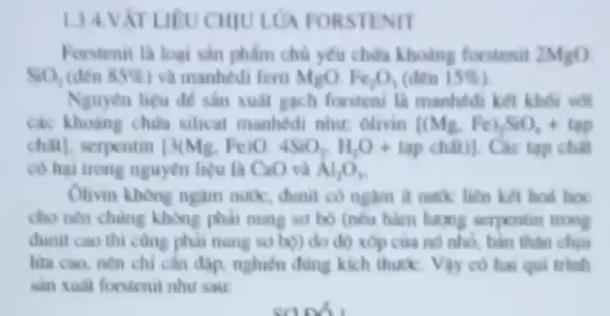 134.V ÁT LIÊU CHIU LỦA FORSTENIT
Forstenit la loai sản phẩm chủ yếu chữa khoảng forstenit 2MgO.
SiO_(2) (den 85%  ) và manhédi ferit MgO. Fe_(2)O_(3) (đến 15% 
Nguyên liệu để sản xuât gạch forsteni là manhedi kết khối với
các khoảng chứa silicat manhedi nhur: Olivin (Mg,Fe)_(2)SiO_(4)+tap
chail, serpentin [3(Mg,Fe)O.4SiO_(2),H_(2)O+tapchhat (a)t)] Các tap chất
có hại trong nguyên liệu là CaO và Al_(2)O_(3)
Olivin không ngàm nuk , đunit có ngâm ít nước liên kết hoá hoc
cho nên chủng không phải nung sơ bộ (nếu hàm lượng serpentin trong
đunit cao thì cũng phải nung sơ bờ)do độ xóp của nó nhỏ, bản thân chiu
lửa cao, nên chi cần đạp, nghiên đúng kích thuốc. Vậy có hai qui trinh
sản xuât forstenit như sau