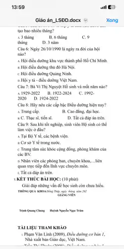 13:59
tạo bao nhiêu tháng?
A. 3 tháng
B. 6 tháng
C. 9
tháng
D. 3 nǎm
Câu 6: Ngày 26/10/199C ) là ngày ra đời của hội
nào?
A. Hội điều dưỡng khu vực thành phố Hồ Chí Minh.
B. Hội điều dưỡng thủ đô Hà Nội.
C. Hội điều dưỡng Quảng Ninh.
D. Hội y tá - điều dưỡng Việt Nam.
Câu 7: Bà Vi Thị Nguyệt Hồ sinh và mất nǎm nào?
1929-2022 B. 1922-2024
C. 1992-
2020
D. 1924-2022
Câu 8: Hãy nêu các cấp bậc Điều dưỡng hiện nay?
A. Trung cấp.
B. Cao đẳng, đại họC.
B. C. Thạc sĩ,tiến sĩ.
D. Tất cả đáp án trên.
Câu 9: Sau khi tốt nghiệp, sinh viên Hộ sinh có thể
làm việc ở đâu?
A. Tại Bộ Y tế,các bệnh viện.
B. Cơ sở Y tế trong nướC.
C. Trung tâm sức khỏe cộng đồng, phòng khám của
các BV.
D. Nhân viên các phòng ban, chuyên khoa. __ liên
quan trực tiếp đến lĩnh vực chuyên môn.
E. Tất cả đáp án trên.
7.KẾT THÚC BÀI HỌC : (10 phút)
Giải đáp những vấn để học sinh còn chưa hiểu.
THÔNG QUA KHOAĐồng Tháp ngày tháng nǎm 202
GIẢNG VIÊN
Trịnh Quang Chung Huỳnh Nguyễn Ngọc Trâm
TÀI LIỆU THAM KHẢO
1. Phạm Vǎn Lình (2009), Điều dưỡng cơ bản 1,
Nhà xuất bản Giáo dục, Việt Nam.
Tiể. Th: Thuân /NNOO n:
Giáo án LSĐD.docx
.III 41
Xong