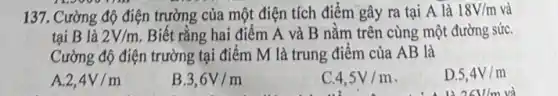 137. Cường độ điện trường của một điện tích điểm gây ra tại A là 18V/m và
tại B là 2V/m Biết rằng hai điểm A và B nằm trên cùng một đường sức.
Cường độ điện trường tại điểm M là trung điểm của AB là
A 2,4V/m
B 3,6V/m
4,5V/m
D. 5,4V/m
26V/m