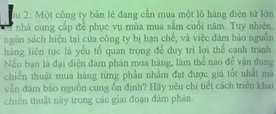 14 2: Một công ty bán lẻ đang cần mua một lô hàng điện từ lớn
trị nhà cung cấp để phục vụ mùa mua sắm cuối nǎm Tuy nhiên,
ngân sách hiện tại của công ty bị hạn chế, và việc đàm bào nguồn
hàng liên tục là yếu tố quan trọng để duy trì lợi thế cạnh tranh.
Nếu ban là đại diện đàm phán mua hàng, làm thế nào đề vận dụng
chiến thuật mua hàng từng phần nhằm đạt được giá tốt nhất mà
vẫn đảm bảo nguôn cung ổn định? Hãy nêu chi tiết cách triển khai
chiến thuật này trong các giai đoạn đàm phán.