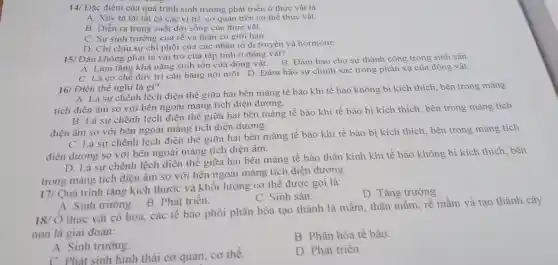 14/ Đặc điểm c ủa quá trình sinh trưởng ph:át triển ở thực vật là:
A. Xảy ra tai tắt các vị trí.cơ quan trên có thể thực vật.
B sono c tia thực vật.
C. Sự sinh trưởng của rễ và thân có giới han.
D. Ch của các nhà n tố di truyền và hormone.
15/ Đât không phả i là vai t rò của tập tính ở động vật?
Đau không ph khả nǎng sinh tồ n của lộng vật. B Đảm bảo cho sự thành công trong
C. Là cơ chế duy trì câ bằng nội môi.D. Đảm bảo sự chính xác trong ph còn ca của động vật.
16 Điện thế nghỉ là gì?
A. Là sụ chê nhiên điện thế giữa hai bên màng tế bào khi tế bào không bị kích thich.bên trong màng
tích điện âm so với bên ngoài màng tích điện dương.
B. Là sự ch lệnh lệch điện thế giữa hai bên màng tế bào khi tế bào bi kic h thích bên tron g màn g tích
điên âm so với bên ngoài màn ơ tích điên dương.
C. Là sự chênh lệ ch điện thế giữa hai bên màng tế bào khi tế bào bị kích thich bên trong màng tích
điện dương so với bên ngoài mà ng tich điên âm.
D.L sự chênh lệch điệ n thế c ziữa hai bê màng tế bào thần kinh khi tế bào không bi kich thich bên
trong màng tích điệ am so với bên ngoài màng tích điện dương.
17/Quá trinl h tǎn kich thước và khối lượng cơ thể được gọi là:
D . Tǎng trưởng.
C. Sinh sản.
A. Sinh trưởng.B. Phát triển.
18/ Ở thực vật có hoa,các tê bào phôi phân hóa tạo thành lá mầm,thân mầm, rễ mầm và tao thành cây
non là gia i đoạn:
B. Phân hóa tế bào.
A Sinh trường.
C. Phát sinh hình thái cơ quan, cơ thể
D. Phát triển.