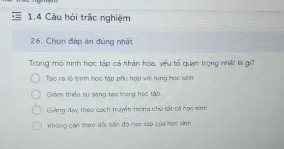 = 1.4 Câu hỏi trắc nghiệm
26. Chọn đáp án đúng nhất
Trong mô hình học tập cá nhân hóa, yếu tố quan trọng nhất là gì?
Tạo ra lộ trinh học tập phù hợp với từng học sinh
Giảm thiểu sự sáng tạo trong học tập
Giảng dạy theo cách truyền thống cho tắt cả hoc sinh
Không cản theo dõi tiến độ học tập của học sinh