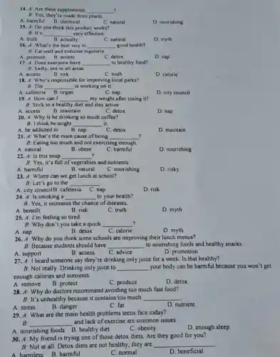 14. A: Are these supplements __ ?
B: Yes, they're made from plants
A. harmful B. chemical
C. natural
D. nourishing
15. A: Do you think this product works?
B: It's __ very effective.
A. truth
B. actually
C. natural
D. myth
16. A: What's the best way to __ good health?
B: Eat well and exercise regularly
A. promote B. access
C. detox
D. nap
17. A: Does everyone have __ to healthy food?
B: Sadly, not in all areas
A. access
B. risk
C. truth
D. caloric
18. 4: Who's responsible for improving local parks?
B: The __ is working on it.
A. cafeteria B. organ
C. nap
D. city council
19. A: How can I __ my weight after losing it?
B: Stick to a healthy diet and stay active.
A. access
B. maintain
C. detox
D. nap
20. A: Why is he drinking so much coffee?
B: I think he might __ it.
A. be addicted to
B. nap
C. detox
D. maintain
21. A: What's the main cause of being __ ?
B: Eating too much and not exercising enough.
A. natural
B. obese
C. harmful
D. nourishing
22. A: Is this soup __
B: Yes, it's full of vegetables and nutrients.
A. harmful
B. natural
C. nourishing
D. risky
23. 4: Where can we get lunch at school?
B: Let's go to the __
A. city councilB. cafeteria C. nap
D. risk
24. A: Is smoking , a __ to your health?
B: Yes, it increases the chance of diseases.
A. benefit
B. risk
C. truth
D. myth
25. A: I'm feeling so tired.
? B: Why don't you take a quick __
B. detox
C. calorie
D. myth
A. nap
26. A: Why do you think some schools are improving their lunch menus?
B: Because students should have __ to nourishing foods and healthy snacks.
A. support
B. access
C. advice
D. promotion
27. A: I heard someone say they're drinking only juice for a week. Is that healthy?
B: Not really. Drinking only juice to __ your body can be harmful because you won't get
enough calories and nutrients.
A. remove B. protect
C. produce
D. detox
28. A: Why do doctors recommend avoiding too much fast food?
B: It's unhealthy because it contains too much __
B. danger
D. nutrient
C. fat
29. A: What are the main health problems teens face today?
B: __
and lack of exercise are common issues.
A. nourishing foods B healthy diet
C. obesity
D. enough sleep
30. A: My friend is trying one of those detox diets. Are they good for you?
B: Not at all Detox diets are not healthy; they are __
A harmless B harmful
C. normal
D. beneficial