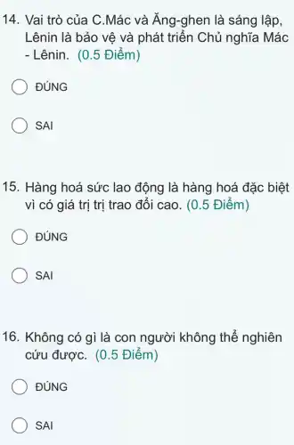 14. Vai trò của C.Mác và Ăng -ghen là sáng lập,
Lênin là bảo vệ và phát triển Chủ nghĩa Mác
- Lênin. (0.5 Điểm )
ĐÚNG
SAI
15. Hàng hoá sức lao động là hàng hoá đặc biệt
vì có giá trị trị trao đổi cao . (0.5 Điểm)
ĐÚNG
SAI
16. Không có gì là con người không thể nghiên
cứu đượC. (0.5 Điểm)
ĐÚNG
SAI