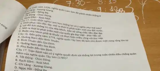 1426, nghĩa quân Lam Sơn đã giành chiến thẳng ở
Giang
trypong-Chúc Đông.
Gầm - Xoài Mút.
15. Cuộc khởi nghĩa Lam Sơn thẳng lợi có ý nghĩa như thế nào?
phục nền độc lập.mở ra thời kì phát triển mới của đất nướC.
B. Lật đó ách thông trị của nhà thống trị của nhà Minh, bảo vệ vững chắc nền độc lộp.
C. Mở ra thời kì phát triển mới của quốc gia Đại Việt thời Tiền Lê.
D. Buộc nhà Minh phải lệ thuộc và thực hiện triều công với Đại Việt.
Câu 16. Đến giữa nǎm 1774, nghĩa quân Tây Sơn d8 làm chủ được một vùng rộng lớn từ
A. Quảng Nam đến Bình Thuận.
B. Bình Thuận đến Gia Định.
C. Quảng Nam đến Gia Định.
D. Phú Xuân đến Gia Định. Câu 17. Trận đánh nào có ý nghĩa quyết định tới thẳng lợi trong cuộc chiến đấu chống quân
Xiêm của nghĩa quân Tây Sơn (1785)?
A. Tốt Động - Chúc Động.
B. Rạch Gầm - Xoài Mút.
C. Chi Lǎng - Xương Giang.
D. Ngọc Hồi - Đống Đa