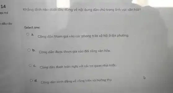 14
dấu câu
Khẳng định nào dưới đây đúng về nội dung dân chủ trong lĩnh vực vǎn hóa?
Sel lect one:
a. Công dâr than gia vào các ph ong trào xã hội 3 đi:a phương.
b. Cô ng dâi n được : tham gia và o đới sống vǎn hóa.
c. Công dân đư x kiến ngh lị với cá c cơ quar nhà nước.
d. Công dâr bình đẳn q về cống hiến và hu ởng thụ.