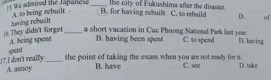 15. We admired the Japanese __ the city of Fukushima after the disaster.
A. to being rebuilt .
B. for having rebuilt C. to rebuild
having rebuilt
D.
16. They didn't forget __ a short vacation in Cuc Phuong National Park last year.
A. being spent
B. having been spent
C. to spend
D. having
spent
17.I don't really __ the point of taking the exam when you are not ready for it.
D. take
A. annoy
B. have
C. see
of