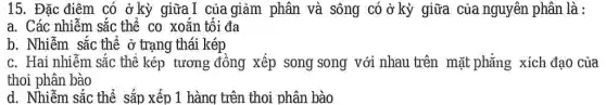 15. Đặc điêm có ở kỳ giữaI của giảm phân và sông có ở kỳ giữa của nguyên phân là :
a. Các nhiễm sắc thể co xoắn tối đa
b. Nhiễm sắc thể ở trạng thái kép
c. Hai nhiễm sắc thể kép tương đồng xếp song song với nhau trên mặt phẳng xích đạo của
thoi phân bào
d. Nhiễm sắc thể sắp xếp 1 hàng trên thoi phân bào