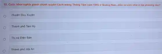 15. Cuộc khởi nghĩa giành chính quyền Cách mạng Tháng Tám nǎm 1945 ở Quãng Nam, diễn ra sớm nhất ở dịa phương nào?
Huyện Duy Xuyên
Thành phố Tam Kỳ
Thị xã Điện Bàn
Thành phố Hội An