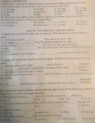 15. The __
were immediately taken to hospital after the accident.
PART A. PHONETICS
1. Choose the word whose underlined part is promonnced differently from that of the
others in the same line and write A.B,C or D on your answer sheet.
D. needed
1. A. walked
B. helped
C. washed
2. A. though
B. thousand
B. dog
C. through
D. thought
3. A. got
C. post
D. hot
11. Choose the word whose stress pattern is duferent from that of the others in the same
line and write A,B, C or Don your answer sheet
D. invent
4. A. homework
B. football
C. autumn
5. A. holiday
B. experience
C. animal
D. cinema
PART B. VOCABUI ARY AND GRAMMAR
I. Supply the correct form ofthe verts in brackets. Write the answers on your answer
sheet.
6. The students (clean) __ their classroom twice a day.
7. We (sleep) __
when the accident happened last night.
8. She (borrow) __
the book from the library yesterday.
9. (See) __
the film three times,Nam turned off the TV and went to
bed early.
10.I am looking forward to (give) __ a toy drum on my fifth birthday.
II. Supply the correct form of the words in capital. Write the answers on your answer
sheet.
11. My cousin works for a (an) __ bank in Ha Noi.
NATION
12. __
, the typhoon caused lots of damage on the village
LUCK
. 13. His English is good enough to make a __
SPEAK
14. We took the children to the __ park last weekend. They really enjoyed going on
all the rides.
AMUSE
INJURE
III. Choose the word or phrase that best fits the gap in each of the following sentences.
Write A, B, C or D on your answer sheet.
16. My parents usually go __
home from work very late in __ afternoon.
D. 0.0
A. the - 0
B. 0-the
C. the-the
17. The girl's parents died so she has lived with her grandmother __ the age of 4
A. on
D. since
B. in
C. at
? 18. Nga's in Grade 9. __
B. hasn't she
C. is Nga
D. has Nga
A. isn't she
19. We need to do this __
than we are at the moment.
B. quicker
C. more quickly
D. most