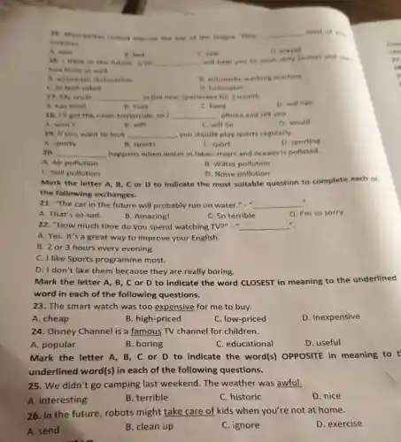 15. Manchester United was on the top of the league They __ most of the
matches
A. won
B. lost
C. saw
D. played
16. I think in the future, a/an __
will help you to wash dirty clothes and even
iron them as well.
A. automatic dishwasher
B. automatic washing machine
C. hitech robot
D. helicopter
17. My uncle __ in the new apartment for a month.
A. has lived
B. lives
C. lived
D. will live
18. I'll get the news tomorrow, so I __ phone and tell you.
A. won't
B. will
C. will be
D. would
19. If you want to look __ you should play sports regularly.
D. sporting
A. sporty
B. sports
C. sport
20. __ happens when water in lakes, rivers and oceans is polluted.
A. Air pollution
B. Water pollution
C. Soil pollution
D. Noise pollution
Mark the letter A,B, C or D to indicate the most suitable question to complete each of
the following exchanges.
21. "The car in the future will probably run on water."..." __
".
A. That's so sad.
B. Amazing!
C. So terrible
D. I'm so sorry.
22. "How much time do you spend watching TV?" " __
A. Yes. It's a great way to improve your English.
B. 2 or 3 hours every evening.
C. I like Sports programme most.
D. I don't like them because they are really boring.
Mark the letter A , B, C or D to indicate the word CLOSEST in meaning to the underlined
word in each of the following questions.
23. The smart watch was too expensive for me to buy.
A. cheap
B. high-priced
C. low-priced
D. inexpensive
24. Disney Channel is a famous TV channel for children.
A. popular
B. boring
C. educational
D. useful
Mark the letter A , B, C or D to indicate the word(s) OPPOSITE in meaning to t
underlined word(s)in each of the following questions.
25. We didn't go camping last weekend.The weather was awful.
A. interesting
B. terrible
C. historic
D. nice
26. In the future robots might take care of kids when you're not at home.
A. send
B. clean up
C. ignore
D. exercise