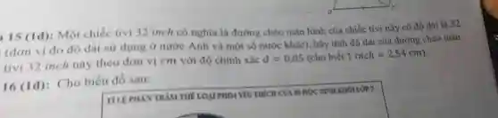 15 ): Một chiếc tivi 32 inch có ng hĩa là đườn a chéo màn hình của chiếc tivi này có đô dài là 32
(đơn vi đo độ dài sứ dụng ở nướ c Anh và n lột số nước khác)hãy tính đô dà i của đườn c chéo màn
tiv i 32 incl này theo đơn vị cm với đô chính xác
d=0,05(cho biacute (hat (e))t1inchapprox 2,54cm)
16 (1đ):Cho biểu đồ sau:
square 
7