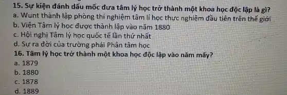 15. Sự kiện đánh dấu mốc đưa tâm lý học trở thành một khoa học độc lập là gì?
a. Wunt thành lập phòng thí nghiệm tâm lí học thực nghiệm đầu tiên trên thế giới
b. Viện Tâm lý học được thành lập vào nǎm 1880
c. Hội nghị Tâm lý học quốc tế lần thứ nhất
d. Sự ra đời của trường phái Phân tâm học
16. Tâm lý học trở thành một khoa học độc lập vào nǎm mấy?
a. 1879
b. 1880
c. 1878
d. 1889