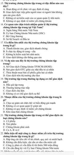 15. Thị trường chứng khoán tập trung có đặc điểm nào sau
đây?
A. Hoạt động có tổ chức với quy định rõ ràng
B. Giao dịch trực tiếp giữa người mua và người bán không
qua sàn giao dịch
C. Không có sự kiềm soát của cơ quan quản lý nhà nước
D. Không có quy định về niêm yết chứng khoán
16. Cơ quan nào chịu trách nhiệm quản lý thị trường
chứng khoán tập trung tại Việt Nam?
A. Ngân hàng Nhà nước Việt Nam
B. Ủy ban Chứng khoán Nhà nước (SSC)
C. Bộ Công thương
D. Sở Kế hoạch và Đầu tư
17. Uu điểm lớn nhất của thị trường chứng khoán tập
trung là gì?
A. Thanh khoản cao.giao dịch nhanh chóng
B. ít chịu tác động từ cung -câu
C. Không bị kiểm soát bởi nhà nước
D. Giao dịch không cân thông qua sàn
18. Ví dụ nào sau đây là thị trường chứng khoán tập
trung?
A. Sở Giao dịch Chứng khoán TP.HCM (HOSE)
B. Sàn giao dịch OTC giữa các nhà đầu tư cá nhân
C. Thỏa thuận mua bán cổ phiếu giữa hai cá nhân
D. Giao dịch trên thị trường chợ đen
19. Thị trường tập trung thường áp dụng cơ chế giao dịch
nào?
A. Đấu giá tập trung
B. Thương lượng trực tiếp
C. Giao dịch chợ đen
D. Không có cơ chế giao dịch cụ thể
20. Nhược điểm của thị trường chứng khoán tập trung là
gì?
A. Chịu sự giám sát chặt chẽ và biến động giá mạnh
B. Không có cơ quan quản lý giám sát
C. Không có quy định về niêm yết chứng khoán
D. Khó mua bán chứng khoán
21. Thị trường chứng khoán tập trung có thể giao dịch các
loại chứng khoán nào?
A. Cổ phiếu
B. Trái phiếu
C. Chứng khoán phái sinh
D. Cả A, B và C
22. Điều kiện để một công ty được niêm yết trên thị trường
chứng khoán tập trung là gì?
A. Đáp ứng các tiêu chí về tài chính, quy mô và minh bạch
B. Không cần điều kiện, chi cần có nhu cầu niêm yết
C. Công ty phải có vốn điều lệ tối thiểu 500 triệu đồng
D. Chi cần đǎng ký với Ủy ban Chứng khoán Nhà nước