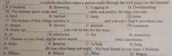 15. __ a website describes when a person reads through the web pages on the Internet.
A. Checking
16. The farmers grow crops and
B. Browsing
C. Logging in
D. Downloading
cattle and poultry for their own use.
__
A. herd
B. harvest
C. keep
(D.)raise
17. The beauty of this village scenery is __ , and you can't find it anywhere else.
A. unique
B. diverse
C. popular
D. common
18. Hurry up; __ , you will be late for the train.
A. or
B. otherwise
C. for
D. moreover
19. Thomas is very kind, and he never minds __ other classmates.
A. helps
B. helping
C. to help
D. help
20. __ do you often hang out with? - My best friend in our class, Christina.
A. Whose
B. Which
C. Who
D. Where