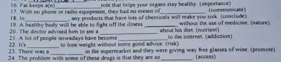 16. Fat keeps a(n) __ role that helps your organs stay healthy (importance)
17. With no phone or radio equipment , they had no means of __ (communicate)
18.In __ , any products that have lots of chemicals will make you sick. (conclude)
19. A healthy body will be able to fight off the illness __ without the use of medicine. (nature)
20. The doctor advised him to see a __ about his diet. (nutrient)
21. A lot of people nowadays have become __ to the internet. (addiction)
22. It's __ to lose weight without some good advice. (risk)
23. There was a __
in the supermarket and they were giving way free glasses of wine (promote)
24. The problem with some of these drugs is that they are so __ . (access)
