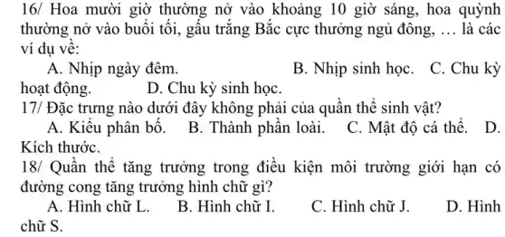 16/ Hoa mười giờ thường nở vào khoảng 10 giờ sáng , hoa quỳnh
thường nở vào buổi tối, gấu trắng Bắc cực thưởng ngủ đông, __ là các
ví dụ về:
A. Nhịp ngày đêm.
B. Nhịp sinh họC.
C. Chu kỳ
hoạt động.
D. Chu kỳ sinh họC.
17/ Đặc trưng nào dưới đây không phải của quần thể sinh vật?
A. Kiểu phân bố.B. Thành phần loài . C. Mật độ cá thể.
D.
Kích thướC.
18/ Quần thể tǎng trưởng trong điều kiện môi trường giới hạn có
đường cong tǎng trưởng hình chữ gì?
A. Hình chữ L.
B. Hình chữ I.
C. Hình chữ J.
D. Hình
chữ S.