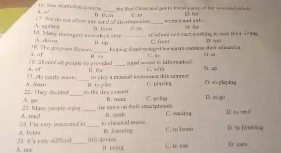 16. She worked as a nurse
__ the Red Cross and got to know many of the wounded pilots.
A. of
B. from
C. to
D. for
17. We do not allow any kind of discrimination __ women and girls.
A. against
B. from
18. Many teenagers nowadays drop
C. to
D. for
__ of school and start working to earn their living.
A. down
B. up
C. front
D. out
19. The program focuses __ helping disadvantaged teenagers continue their education.
A. of
B. on
C. in
D. at
20. Should all people be provided __ equal access to information?
A. of
B. for
C. with
D. up
21. He really wants __ to play a musical instrument this summer.
A. learn
B. to play
C. playing
D. to playing
22. They decided __ to the live concert.
D. to go
B. went
C. going
23. Many people enjoy __ the news on their smartphones.
A. read
B. reads
C. reading
D. to read
24. I'm very interested in __ to classical musiC.
A. listen
B. listening
C. to listen
D. to listening
25. It's very difficult __ this device.
A. use
B. using
C. to use
D. uses