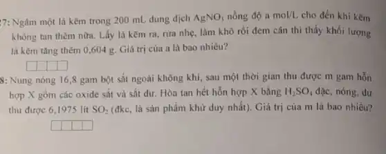17: Ngâm một lá kẽm trong 200 mL dung dịch AgNO_(3) nồng độ a mol/L cho đến khi kẽm
không tan thêm nữa.Lấy lá kẽm ra rừa nhẹ, làm khô rồi đem cân thì thấy khối lượng
lá kẽm tǎng thêm 0,604 g. Giá trị của a là bao nhiêu?
square  square  square  square 
8: Nung nóng 16 ,8 gam bột sắt ngoài không khí, sau một thời gian thu được m gam hỗn
hợp X gồm các oxide sắt và sắt dư. Hòa tan hết hỗn hợp X bằng H_(2)SO_(4) đặc, nóng, dư
thu được 6,1975 lit SO_(2) (đkc, là sản phẩm khử duy nhất). Giá trị của m là bao nhiêu?
square  square  square  square