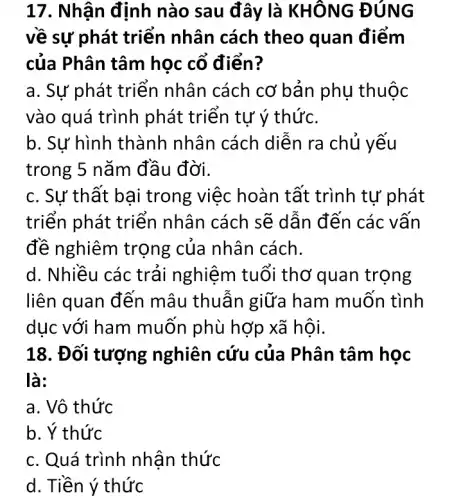 17. Nhận định nào sau đây là KHÔNG ĐÚNG
về sự phát triển nhân cách theo quan điểm
của Phân tâm học cổ điển?
a. Sự phát triển nhân cách cơ bản phụ thuộc
vào quá trình phát triển tự ý thức.
b. Sự hình thành nhân cách diễn ra chủ yếu
trong 5 nǎm đầu đời.
c. Sự thất bai trong việc hoàn tất trình tự phát
triến phát triến nhân cách sẽ dẫn đến các vấn
đề nghiêm trọng của nhân cách.
d. Nhiều các trải nghiệm tuổi thơ quan trọng
liên quan đến mâu thuẫn giữa ham muốn tình
dục với ham muốn phù hợp xã hội.
18. Đối tượng nghiên cứu của Phân tâm học
là:
a. Vô thức
b. Ý thức
c. Quá trình nhận thức
d. Tiền ý thức