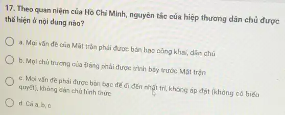 17. Theo quan niệm của Hồ Chí Minh , nguyên tắc của hiệp thương dân chủ được
thể hiện ở nội dung nào?
a. Mọi vấn đề của Mặt trận phải được bàn bạc công khai, dân chủ
b. Mọi chủ trương của Đảng phải được trình bày trước Mặt trân
c. Moi vấn đề phải được bàn bao để đi đến nhất trí, không áp đặt (không có biểu
quyết), không dân chủ hình thức
d. Cá a,b, c