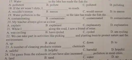 17. Water __ in the lake has made the fish die.
A. pollution
B. pollute
C. polluted
D. polluting
18. If the air wasn't dirty,I __ so much
A. wouldn't sneeze
B. sneeze
C. would sneeze
D. to sneeze
19. Water pollution is the __ in the lake has made the fish die.
A. contaminating
B. contaminate
C. contaminated
D. contamination
20. My teacher always give us a clear __
A. explain
B. explained
C. explanatory
D. explanation
21.While I __ along the road, I saw a friend of mine.
A. was cycling
B. have cycled
C. cycled
D. am cycling
22. We can take part in activities like picking __ and planting trees to protect nature and the
environment.
A. up
B. about
C. down
D. to
23. A number of cleaning products contain __ chemicals
A. safeful
B. helpful
C. harmful
D. hopeful
24. The gases from the exhausts of cars have also increased __ pollution in most cities.
A. land
B. sand
C. water
D. air