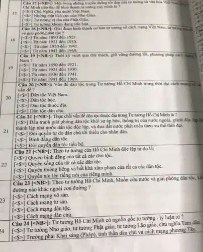 17
18
19
20
21
22
23
24
Câu 17 |<NB>: Một trong những truyền thống tốt đẹp của tư tưởng và vǎn hóa Việt Nam được
Chí Minh tiếp thu để hình thành tư
[lt  gt ] Chú Nghĩa yêu nước Việt Nam.
[lt  gt ] Những mặt tích cực của Nho Giáo.
[lt  gt ] Tư tưởng vị tha của Phật Giáo.
[lt  gt ]
vert lt NBgt vert : Giai đoạn hình thành cơ bản tư tưởng về cách mạng Việt Nam, tư tưởng cứu rist Câu 18
Tư tưởng khoan dung vǎn hóa.
[lt  gt ] Từ nǎm 1890 đến 1921.
[lt  gt ] Từ nǎm 1921 đến 1930.
[lt  gt ] Từ nǎm 1930 đến 1941.
[lt  gt ] Từ nǎm 1941 đến 1969.
Câu 19 [lt NBgt ] : Thời kỳ vượt qua thử thách, giữ vững đường lối, phương pháp cách mạng
Nam ?
[lt  gt ] Từ nǎm 1890 đến 1921.
[lt  gt ] Từ nǎm 1921 đến 1930
[lt  gt ] Từ nǎm 1930 đến 1941.
[lt  gt ] Từ nǎm 1941 đến 1969.
Câu 20 [lt NBgt ] : Vấn đề dân tộc trong Tư tưởng Hồ Chí Minh trong thời đại cách mạng vô sà
vấn đề?
[lt  gt ] Dân tộc Việt Nam.
[lt  gt ] Dân tộc học.
[lt  gt ] Dân tộc thuộc địa.
[lt  gt ] Dân tộc dân chủ.
Câu 21 [lt NBgt ] : Thực chất vấn đề dân tộc thuộc địa trong Tư tưởng Hồ Chi Minh là?
[lt  gt ] Đấu tranh giải phóng dân tộc khỏi sự áp bức, thông trị của nước ngoài, giành độc lập dà
thành lập nhà nước dân tộc độc lập.và đưa đất nước phát triển theo xu thế thời đại.
[lt  gt ] Đòi quyền tự do dân chủ tối thiếu cho nhân dân.
[lt  gt ] Bình đǎng dân tộc.
[lt  gt ] Đòi quyền dân tộc tiến bộ.
Câu 22 [lt NBgt ]
: Theo tư tưởng của Hồ Chí Minh độc lập tự do là:
[lt  gt ] Quyền bình đǎng của tất cả các dân tộc.
[lt  gt ] Quyền sống của tât cả các dân tộc.
[lt  gt ]
Quyền thiêng liêng và bất khả xâm phạm của tất cả các dân tộc.
[lt  gt ]
Quyền nói lên tiếng nói của riêng mình.
Câu 23 [<NB>]: Theo tư tường Hồ Chí Minh, Muốn cứu nước và giải phóng dân tộc, kh
đường nào khác ngoài con đường ?
[lt  gt ] Cách mạng vô sản.
[lt  gt ] Cách mạng tư sản.
[lt  gt ] Cách mạng dân tộc.
[lt  gt ]
Cách mạng dân chủ.
Câu 24 [lt NBgt ]
: Tư tưởng Hồ Chí Minh có nguồn gốc tư tường - lý luận từ?
[lt  gt ]
Tư tưởng Nho giáo tư tưởng Phật giáo,tư tưởng Lão giảo chủ nghĩa Tam dân.
[lt  gt ]
Trường phải Khai sáng (Pháp), tinh thần dân chủ và cách mạng phương Tây.