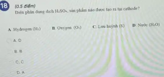 18 (0.5 điểm)
Điện phân dung dịch H_(2)SO_(4) sản phẩm nào được tao ra tai cathode?
A. Hydrogen (H_(2))
B. Oxygen (O_(2))
C. Lưu huỳnh (S)
D. Nước (H_(2)O)
A.D
B. B
C.C
D. A