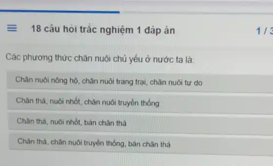 = 18 câu hỏi trắc nghiệm 1 đáp án
Các phương thức chǎn nuôi chủ yếu ở nước ta là:
Chǎn nuôi nông hộ chǎn nuôi trang trại chǎn nuôi tư do
Chǎn thả, nuôi nhốt, chǎn nuôi truyền thống
Chǎn thả, nuôi nhốt bán chǎn thả
Chǎn thả, chǎn nuôi truyền thống, bán chǎn thả
113