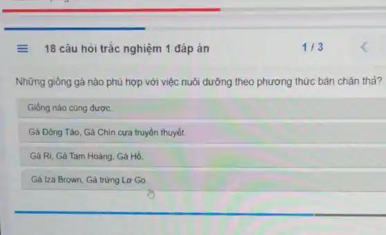 = 18 câu hỏi trắc nghiệm 1 đáp án
Những giống gà nào phù hợp với việc nuôi dưỡng theo phương thức bán chǎn thả?
Giống nào cũng được.
Gà Đông Tảo, Gà Chín cựa truyền thuyết.
Gà Ri, Gà Tam Hoàng, Gà Hồ.
Gà Iza Brown, Gà trứng Lơ Go.