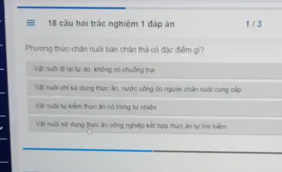 = 18 câu hỏi trắc nghiệm 1 đáp án
Phương thức chǎn nuôi bán chǎn thả có đặc điểm gì?
Vật nuôi đi lại tự do, không có chuồng trại
Vật nuôi chỉ sừ dụng thức ǎn, nước uống do người chǎn nuôi cung cấp.
Vật nuôi tự kiếm thức ǎn có trong tự nhiên
Vật nuôi sử dụng thức ǎn công nghiệp kết hợp thức ǎn tự tìm kiếm