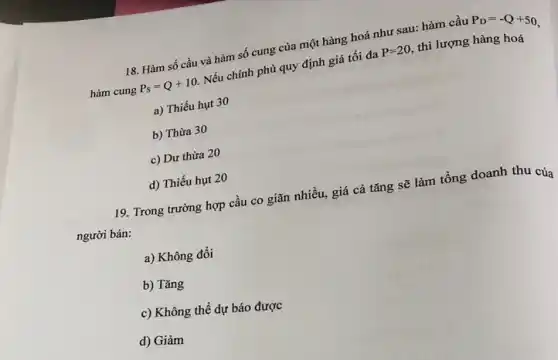 18. Hàm số cầu và hàm số cung của một hàng hoá như sau: hàm cầu P_(D)=-Q+50
hàm cung P_(S)=Q+10
Nếu chính phủ quy định giá tối đa P=20 , thì lượng hàng hoá
a) Thiếu hụt 30
b) Thừa 30
c) Dư thừa 20
d) Thiếu hụt 20
19. Trong trường hợp cầu co giãn nhiều,giá cả tǎng sẽ làm tổng doanh thu của
người bán:
a) Không đổi
b) Tǎng
c) Không thể dự báo được
d) Giảm